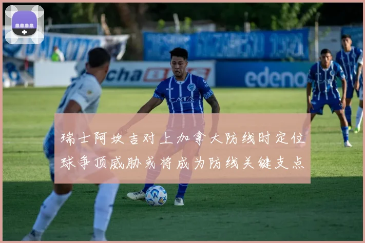 瑞士阿坎吉对上加拿大防线时定位球争顶威胁或将成为防线关键支点
