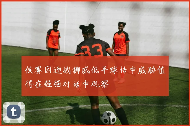 侯赛因迎战挪威低平球传中威胁值得在强强对话中观察