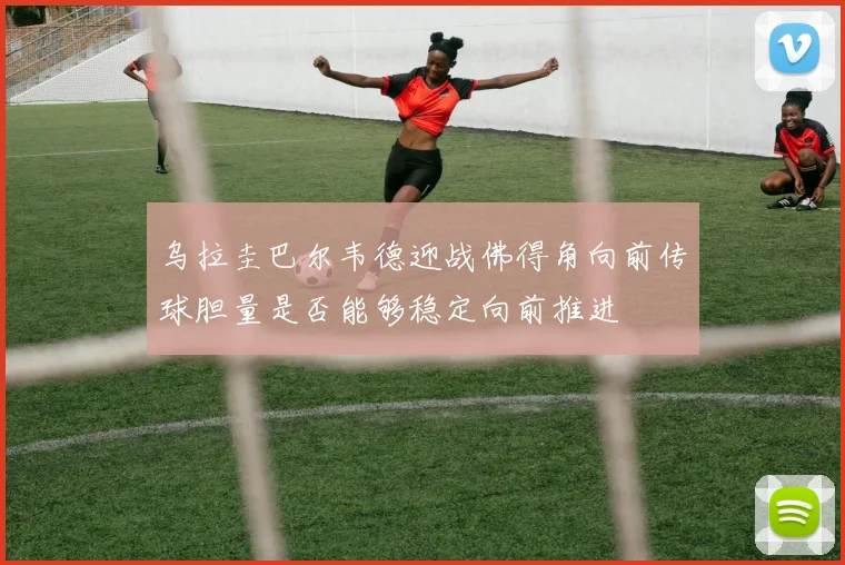 乌拉圭巴尔韦德迎战佛得角向前传球胆量是否能够稳定向前推进