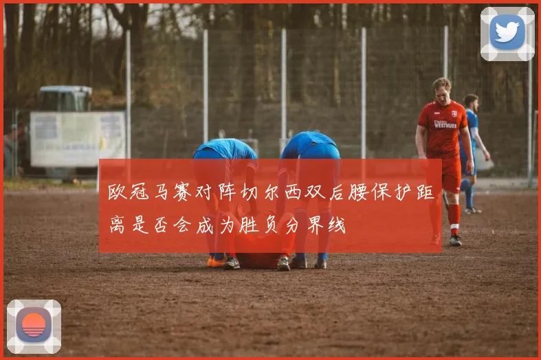 欧冠马赛对阵切尔西双后腰保护距离是否会成为胜负分界线