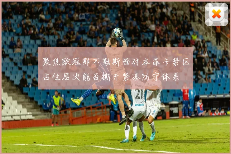聚焦欧冠那不勒斯面对本菲卡禁区占位层次能否撕开紧凑防守体系