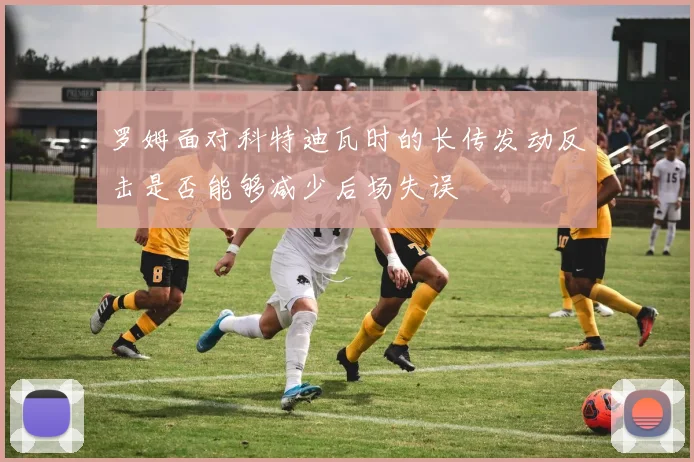 罗姆面对科特迪瓦时的长传发动反击是否能够减少后场失误