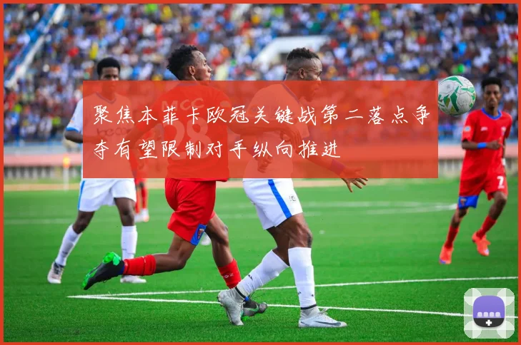 聚焦本菲卡欧冠关键战第二落点争夺有望限制对手纵向推进