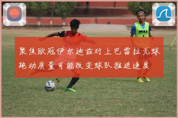 聚焦欧冠伊尔迪兹对上巴雷拉无球跑动质量可能改变球队推进速度