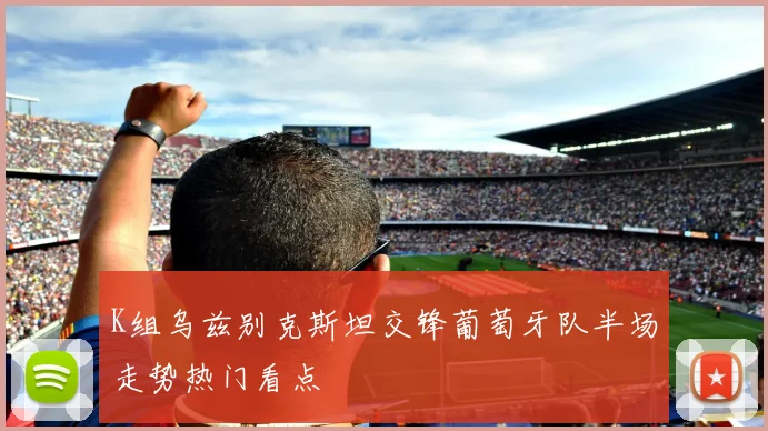 K组乌兹别克斯坦交锋葡萄牙队半场走势热门看点