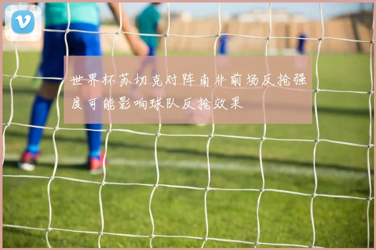 世界杯苏切克对阵南非前场反抢强度可能影响球队反抢效果